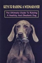 Keys To Raising A Weimaraner: The Ultimate Guide To Raising A Healthy And Obedient Dog