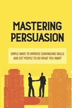 Mastering Persuasion: Simple Ways To Improve Convincing Skills And Get People To Do What You Want
