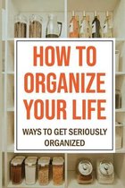 How To Organize Your Life: Ways To Get Seriously Organized