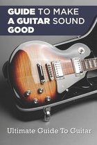 Guide To Making A Guitar Sound Good: Ultimate Guide To Guitar