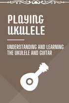 Playing Ukulele: Understanding And Learning The Ukulele And Guitar