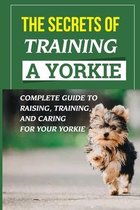 The Secrets Of Training A Yorkie: Complete Guide To Raising, Training, And Caring For Your Yorkie