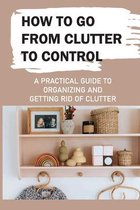 How To Go From Clutter To Control: A Practical Guide to Organizing and Getting Rid of Clutter