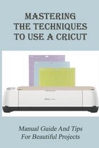 Mastering The Techniques To Use A Cricut: Manual Guide And Tips For Beautiful Projects