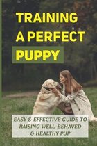 Training A Perfect Puppy: Easy & Effective Guide To Raising Well-Behaved & Healthy Pup
