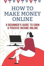 How To Make Money Online: A Beginner's Guide To Earn A Passive Income Online