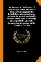 An Account of the Isthmus of Tehuantepec in the Republic of Mexico; With Proposals for Establishing a Communication Between the Atlantic and Pacific Oceans, Based Upon the Surveys and Reports