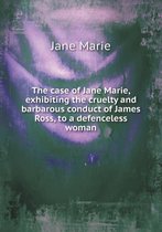 The case of Jane Marie, exhibiting the cruelty and barbarous conduct of James Ross, to a defenceless woman