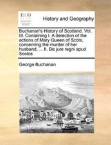 Buchanan's History of Scotland. Vol. III. Containing I. a Detection of the Actions of Mary Queen of Scots, Concerning the Murder of Her Husband, ... II. de Jure Regni Apud Scotos