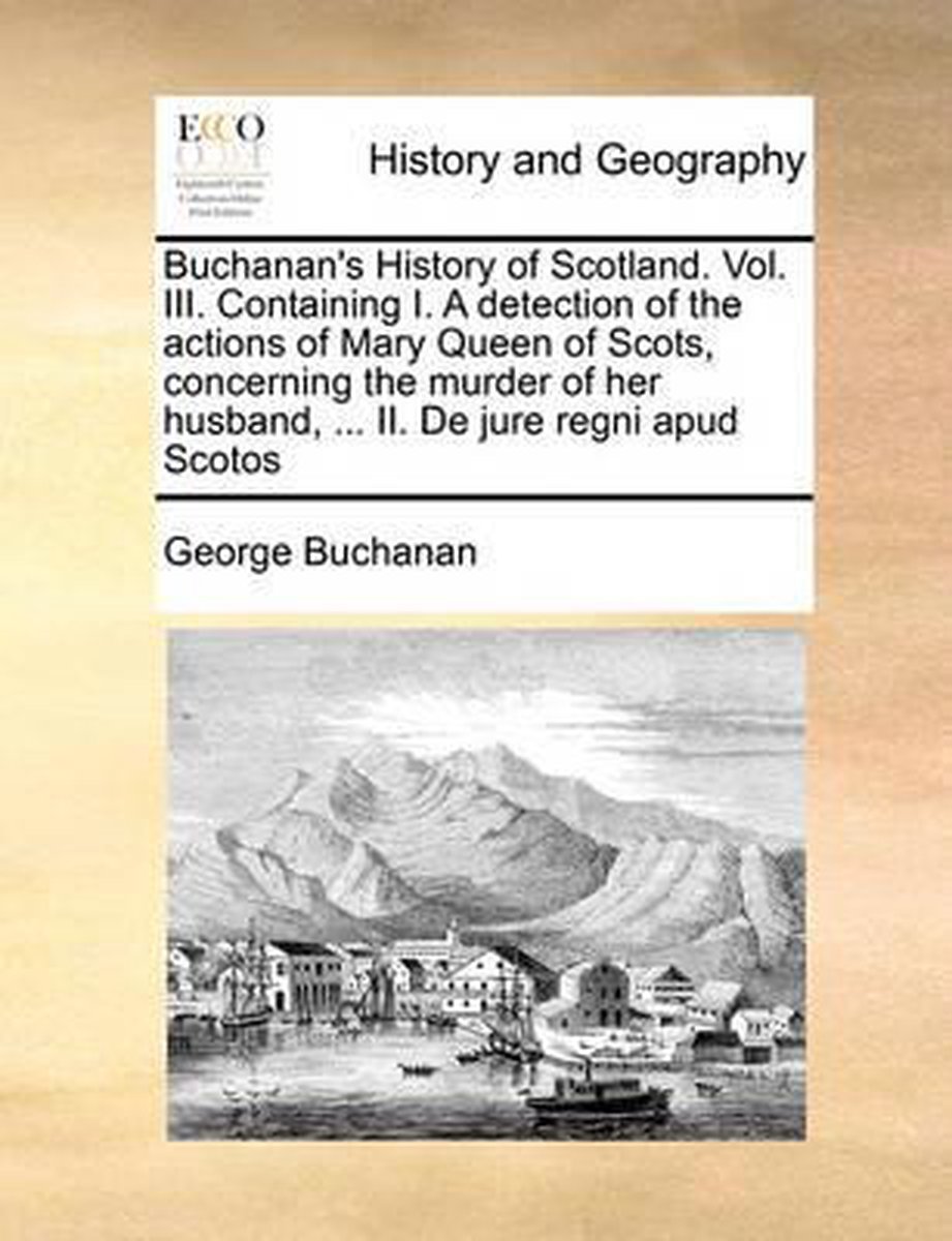 Buchanan's History of Scotland. Vol. III. Containing I. a Detection of the Actions of Mary Queen of Scots, Concerning the Murder of Her Husband, ... II. de Jure Regni Apud Scotos - George Buchanan