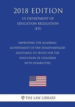 Improving the Academic Achievement of the Disadvantaged - Assistance to States for the Education of Children with Disabilities (Us Department of Education Regulation) (Ed) (2018 Edition)