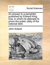 An answer to a pamphlet, published by Edward King, Esq. in which he attempts to prove the public utility of the national debt.