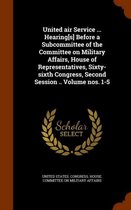 United Air Service ... Hearing[s] Before a Subcommittee of the Committee on Military Affairs, House of Representatives, Sixty-Sixth Congress, Second Session .. Volume Nos. 1-5