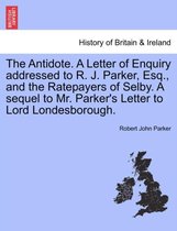 The Antidote. a Letter of Enquiry Addressed to R. J. Parker, Esq., and the Ratepayers of Selby. a Sequel to Mr. Parker's Letter to Lord Londesborough.