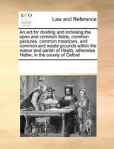 An ACT for Dividing and Inclosing the Open and Common Fields, Common Pastures, Common Meadows, and Common and Waste Grounds Within the Manor and Parish of Heath, Otherwise Hethe, i