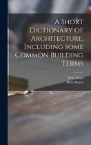 A Short Dictionary of Architecture, Including Some Common Building Terms
