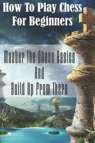 How To Play Chess For Beginners: Master The Chess Basics And Build Up From There