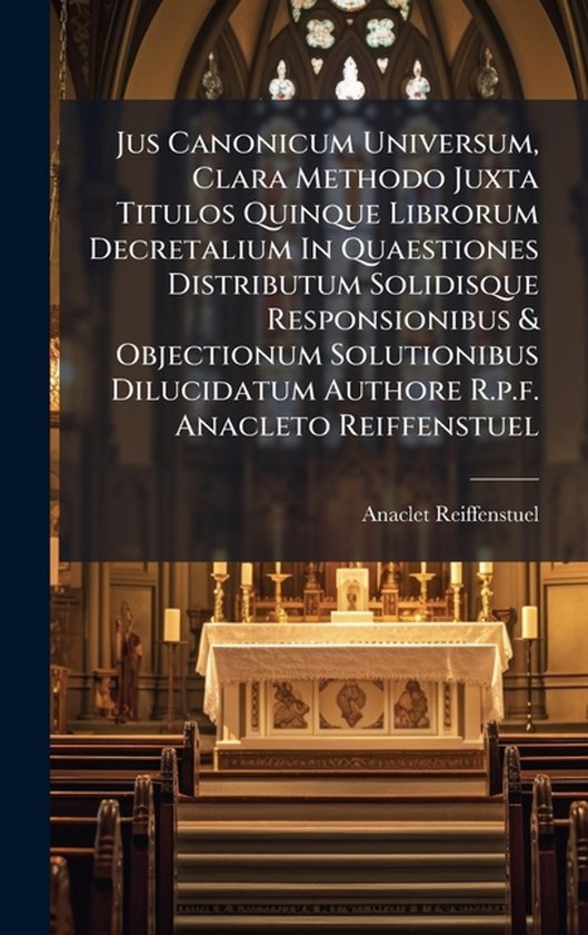 Jus Canonicum Universum, Clara Methodo Juxta Titulos Quinque Librorum Decretalium In Quaestiones Distributum Solidisque Responsionibus & Objectionum Solutionibus Dilucidatum Authore R.p.f. Anacleto Reiffenstuel