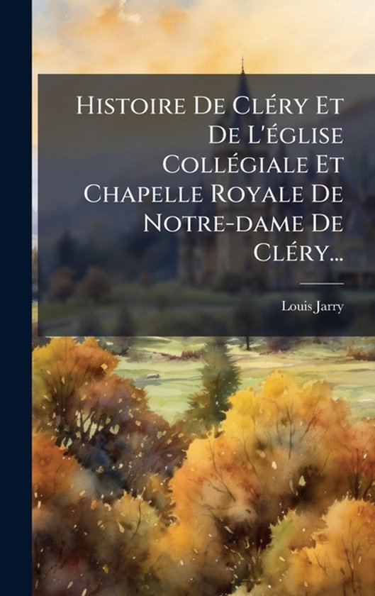 Histoire De ClÃ(c)ry Et De L'Ã(c)glise CollÃ(c)giale Et Chapelle Royale De Notre-dame De ClÃ(c)ry...