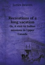 Recreations of a long vacation Or, A visit to Indian missions in Upper Canada