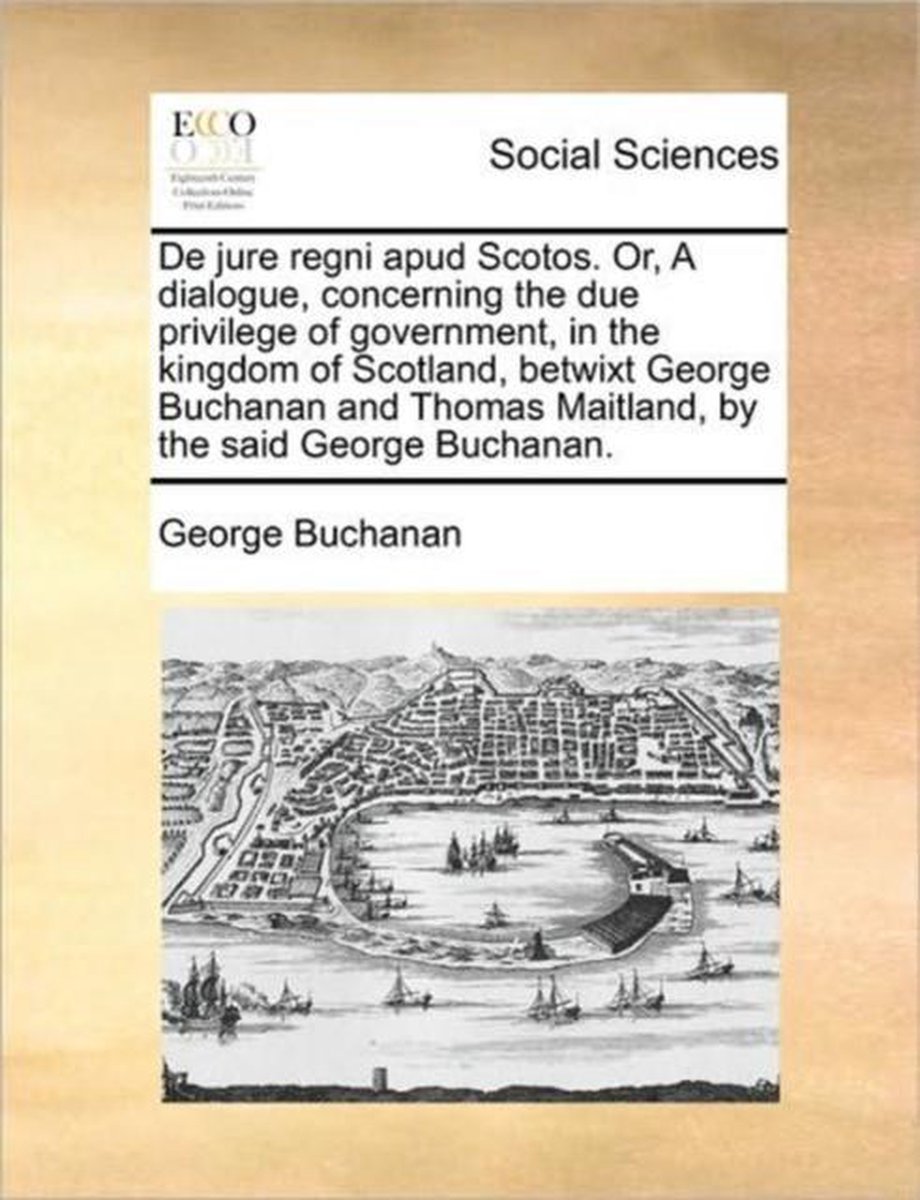 de Jure Regni Apud Scotos. Or, a Dialogue, Concerning the Due Privilege of Government, in the Kingdom of Scotland, Betwixt George Buchanan and Thomas Maitland, by the Said George Buchanan. - George Buchanan