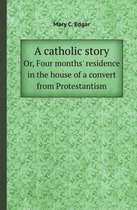 A Catholic Story Or, Four Months' Residence in the House of a Convert from Protestantism