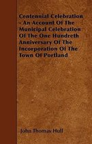 Centennial Celebration - An Account Of The Municipal Celebration Of The One Hundreth Anniversary Of The Incorporation Of The Town Of Portland