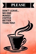 Please Don't Leave.. No One Makes Coffee Better Than You!