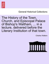 The History of the Town, Church, and Episcopal Palace of Bishop's Waltham, ... in a Lecture, Delivered Before the Literary Institution of That Town.