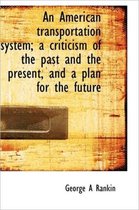 An American Transportation System; A Criticism of the Past and the Present, and a Plan for the Futur