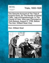 The Genuine Account of the Trial of Eugene Aram, for the Murder of Daniel Clark, Late of Knaresborough, in the County of York, Who Was Convicted at York Assizes, August 5, 1759, Before the Ho