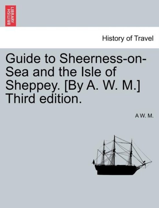 Guide to Sheerness-On-Sea and the Isle of Sheppey. [By A. W. M.] Third Edition.