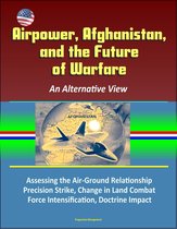 Airpower, Afghanistan, and the Future of Warfare: An Alternative View - Assessing the Air-Ground Relationship, Precision Strike, Change in Land Combat, Force Intensification, Doctrine Impact