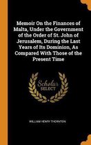 Memoir on the Finances of Malta, Under the Government of the Order of St. John of Jerusalem, During the Last Years of Its Dominion, as Compared with Those of the Present Time