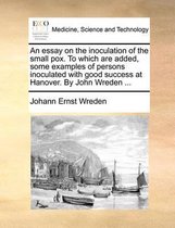 An Essay on the Inoculation of the Small Pox. to Which Are Added, Some Examples of Persons Inoculated with Good Success at Hanover. by John Wreden ...