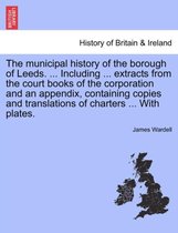The Municipal History of the Borough of Leeds. ... Including ... Extracts from the Court Books of the Corporation and an Appendix, Containing Copies and Translations of Charters ..