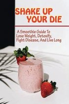 Shake Up Your Die: A Smoothie Guide To Lose Weight, Detoxify, Fight Disease, And Live Long