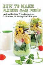 How To Make Mason Jar Food: Healthy Recipes From Breakfasts To Dinners, Including Drink Recipes