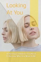 Looking At You: Achieving Confidence You Need To Become Who You Want To Be