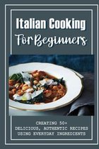 Italian Cooking For Beginners: Creating 50+ Delicious, Authentic Recipes Using Everyday Ingredients