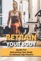 Retrain Your Body: Guide For Retraining Your Body To Release Hip Flexors