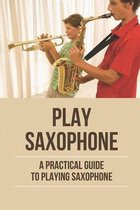 Play Saxophone: A Practical Guide To Playing Saxophone