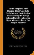 To the People of New Mexico. This Paper Sets Forth Some of the Principal Reasons Why the Navajo Indians Have Been Located Upon a Reservation at the Bosque Redondo