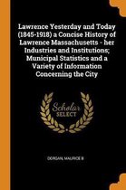 Lawrence Yesterday and Today (1845-1918) a Concise History of Lawrence Massachusetts - Her Industries and Institutions; Municipal Statistics and a Variety of Information Concerning the City