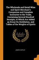 The Wholesale and Retail Wine and Spirit Merchant's Companion and Complete Instructor to the Trade, Containing Several Hundred Receipts, to Which Are Added an Essay on Distillation, and Table