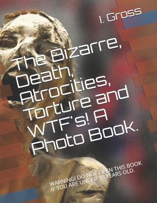 The Bizarre, Death, Atrocities, Torture and WTF's! A Photo Book.
