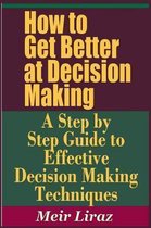 How to Get Better at Decision Making - A Step by Step Guide to Effective Decision Making Techniques