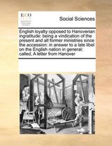 English loyalty opposed to Hanoverian ingratitude: being a vindication of the present and all former ministries since the accession: in answer to a late libel on the English nation in general
