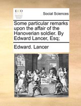 Some Particular Remarks Upon the Affair of the Hanoverian Soldier. by Edward Lancer, Esq;