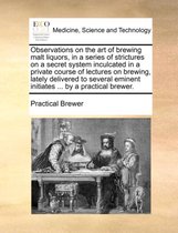 Observations on the Art of Brewing Malt Liquors, in a Series of Strictures on a Secret System Inculcated in a Private Course of Lectures on Brewing, Lately Delivered to Several Emi